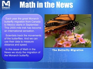 Math in the News
 Each year the great Monarch
butterfly migration from Canada
to Mexico starts in September.
This 2000-mile trek has become
an international sensation.
 Scientists track the movements
of the butterflies. And we can
use their data to measure
distance and speed.
 In this issue of Math in the     The Butterfly Migration
News we study the migration of
the Monarch butterfly.
 