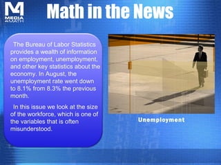 Math in the News
 The Bureau of Labor Statistics
provides a wealth of information
on employment, unemployment,
and other key statistics about the
economy. In August, the
unemployment rate went down
to 8.1% from 8.3% the previous
month.
 In this issue we look at the size
of the workforce, which is one of
the variables that is often          Unemployment
misunderstood.
 