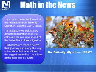 Math in the News
 In a recent issue we looked at
the Great Monarch Butterfly
Migration. See the 9/2/12 issue.
 In this issue we look at new
data from migration maps to
calculate the average speed of
the butterflies in their migration.
 Butterflies are tagged before
their journey and along the way
scientists note the locations of      The Butterfly Migration: UPDATE
the tagged butterflies. Let’s look
at the data and calculate!
 