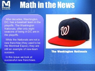 Math in the News
The Washington Nationals
After decades, Washington,
DC, has a baseball team in the
playoffs. The Washington
Nationals, after only eight
seasons of being in DC are in
the playoffs.
While the Nationals are not a
new franchise (they used to be
the Montreal Expos), they are
still an example of new-team
success.
In this issue we look at
successful new franchises.
 