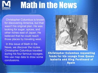 Math in the News
Christopher Columbus requesting
funds for his voyage from Queen
Isabella and King Ferdinand of
Spain
Christopher Columbus is known
for discovering America, but that
wasn’t his original plan. He was
looking for sugar, spices, and
other riches east of Japan. He
believed that he could reach
those places by traveling west.
In this issue of Math in the
News, we discover the routes
Christopher Columbus traveled
during his four famous voyages.
We use map data to draw some
conclusions.
 