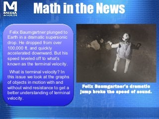 Math in the News
 Felix Baumgartner plunged to
Earth in a dramatic supersonic
drop. He dropped from over
100,000 ft. and quickly
accelerated downward. But his
speed leveled off to what’s
known as the terminal velocity.
 What is terminal velocity? In
this issue we look at the graphs
of objects in motion with and
without wind resistance to get a    Felix Baumgar tner’s dramatic
better understanding of terminal   jump broke the speed of sound.
velocity.
 