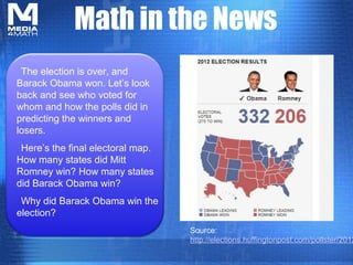 Math in the News
 The election is over, and
Barack Obama won. Let’s look
back and see who voted for
whom and how the polls did in
predicting the winners and
losers.
 Here’s the final electoral map.
How many states did Mitt
Romney win? How many states
did Barack Obama win?
                                     The Butterfly Migration
 Why did Barack Obama win the
election?
                                   Source:
                                   http://elections.huffingtonpost.com/pollster/2012
 
