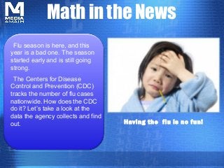 Math in the News
 Flu season is here, and this
year is a bad one. The season
started early and is still going
strong.
  The Centers for Disease
Control and Prevention (CDC)
tracks the number of flu cases
nationwide. How does the CDC
do it? Let’s take a look at the
data the agency collects and find
out.                                Having the flu is no fun!
 