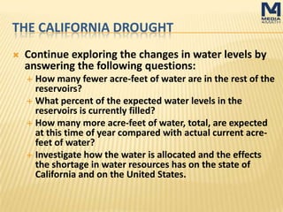 THE CALIFORNIA DROUGHT
 Continue exploring the changes in water levels by
answering the following questions:
 How many fewer acre-feet of water are in the rest of the
reservoirs?
 What percent of the expected water levels in the reservoirs
is currently filled?
 How many more acre-feet of water, total, are expected at
this time of year compared with actual current acre-feet of
water?
 Investigate how the water is allocated and the effects the
shortage in water resources has on the state of California
and on the United States.
 