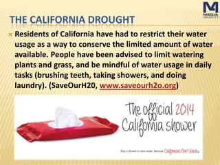 THE CALIFORNIA DROUGHT
Residents of California have had to restrict their water
usage as a way to conserve the limited amount of water
available. People have been advised to limit watering
plants and grass, and be mindful of water usage in daily
tasks (brushing teeth, taking showers, and doing
laundry). (SaveOurH20, www.saveourh2o.org)
 