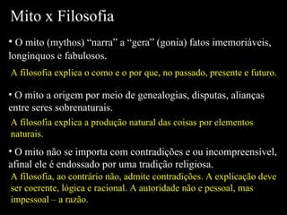 Mito x Filosofia O mito (mythos) “narra” a “gera” (gonia) fatos imemoriáveis, longínquos e fabulosos . O mito a origem por meio de genealogias, disputas, alianças entre seres sobrenaturais. O mito não se importa com contradições e ou incompreensível, afinal ele é endossado por uma tradição religiosa. A filosofia explica o como e o por que, no passado, presente e futuro. A filosofia explica a produção natural das coisas por elementos naturais. A filosofia, ao contrário não, admite contradições. A explicação deve ser coerente, lógica e racional. A autoridade não e pessoal, mas impessoal – a razão. 