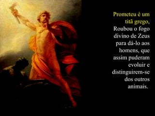 Prometeu é um titã grego , Roubou o fogo divino de Zeus para dá-lo aos homens, que assim puderam evoluir e distinguirem-se dos outros animais.  
