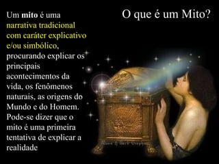 O que é um Mito? Um  mito  é uma  narrativa tradicional com caráter explicativo e/ou simbólico , procurando explicar os principais acontecimentos da vida, os fenômenos naturais, as origens do Mundo e do Homem.   Pode-se dizer que o mito é uma primeira tentativa de explicar a realidade 