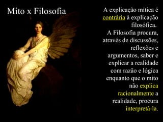 A explicação mítica é  contrária  à explicação filosófica.  A Filosofia procura, através de discussões, reflexões e argumentos, saber e explicar a realidade com razão e lógica enquanto que o mito não  explica racionalmente  a realidade, procura  interpretá-la . Mito x Filosofia 