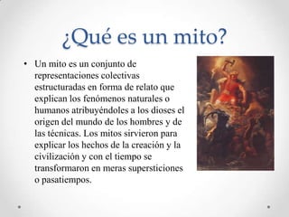 ¿Qué es un mito?
• Un mito es un conjunto de
  representaciones colectivas
  estructuradas en forma de relato que
  explican los fenómenos naturales o
  humanos atribuyéndoles a los dioses el
  origen del mundo de los hombres y de
  las técnicas. Los mitos sirvieron para
  explicar los hechos de la creación y la
  civilización y con el tiempo se
  transformaron en meras supersticiones
  o pasatiempos.
 
