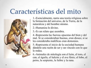 Características del mito
       1.-Esencialmente, narra una teoría religiosa sobre
       la formación del universo, de la Tierra, de la
       naturaleza y del hombre mismo.
       2.-Humaniza lo divino.
       3.-Es un relato que asombra.
       4.-Representa las fuerzas opuestas del bien y del
       mal. Si se consideraban buenas, eran dioses; si se
       les consideraba maléficas eran demonios.
       5.-Representa el inicio de la sociedad humana
       dándole una razón de ser y un vínculo con lo que
       le rodea.
       6.-Animales de mitología son el león, el toro, el
       can, el águila, el halcón y el ave fénix; el lobo, el
       perro, la serpiente, la liebre y la rana.
 