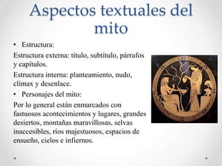 Aspectos textuales del
             mito
• Estructura:
Estructura externa: título, subtítulo, párrafos
y capítulos.
Estructura interna: planteamiento, nudo,
clímax y desenlace.
• Personajes del mito:
Por lo general están enmarcados con
fastuosos acontecimientos y lugares, grandes
desiertos, montañas maravillosas, selvas
inaccesibles, ríos majestuosos, espacios de
ensueño, cielos e infiernos.
 
