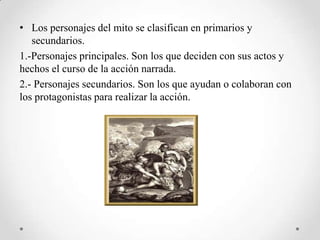 • Los personajes del mito se clasifican en primarios y
   secundarios.
1.-Personajes principales. Son los que deciden con sus actos y
hechos el curso de la acción narrada.
2.- Personajes secundarios. Son los que ayudan o colaboran con
los protagonistas para realizar la acción.
 