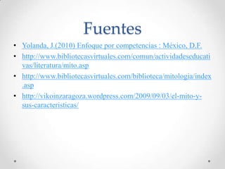 Fuentes
• Yolanda, J.(2010) Enfoque por competencias : México, D.F.
• http://www.bibliotecasvirtuales.com/comun/actividadeseducati
  vas/literatura/mito.asp
• http://www.bibliotecasvirtuales.com/biblioteca/mitologia/index
  .asp
• http://vikoinzaragoza.wordpress.com/2009/09/03/el-mito-y-
  sus-caracteristicas/
 