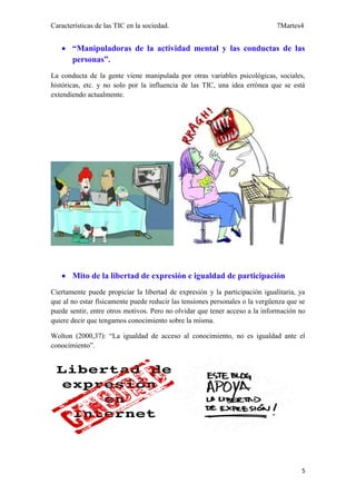 Características de las TIC en la sociedad.                                    7Martes4


    “Manipuladoras de la actividad mental y las conductas de las
     personas”.
La conducta de la gente viene manipulada por otras variables psicológicas, sociales,
históricas, etc. y no solo por la influencia de las TIC, una idea errónea que se está
extendiendo actualmente.




    Mito de la libertad de expresión e igualdad de participación
Ciertamente puede propiciar la libertad de expresión y la participación igualitaria, ya
que al no estar físicamente puede reducir las tensiones personales o la vergüenza que se
puede sentir, entre otros motivos. Pero no olvidar que tener acceso a la información no
quiere decir que tengamos conocimiento sobre la misma.

Wolton (2000,37): “La igualdad de acceso al conocimiento, no es igualdad ante el
conocimiento”.




                                                                                      5
 