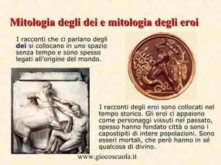 www.giocoscuola.it
I racconti che ci parlano degli
dei si collocano in uno spazio
senza tempo e sono spesso
legati all’origine del mondo.
I racconti degli eroi sono collocati nel
tempo storico. Gli eroi ci appaiono
come personaggi vissuti nel passato,
spesso hanno fondato città o sono i
capostipiti di intere popolazioni. Sono
esseri mortali, che però hanno in sé
qualcosa di divino.
Mitologia degli dei e mitologia degli eroiMitologia degli dei e mitologia degli eroi
 
