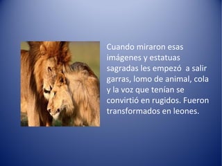 Cuando miraron esas
imágenes y estatuas
sagradas les empezó a salir
garras, lomo de animal, cola
y la voz que tenían se
convirtió en rugidos. Fueron
transformados en leones.
 