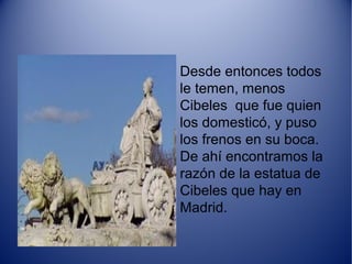 Desde entonces todos
le temen, menos
Cibeles que fue quien
los domesticó, y puso
los frenos en su boca.
De ahí encontramos la
razón de la estatua de
Cibeles que hay en
Madrid.
 