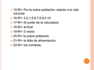 15-R/= Por la sobre población, debido a la vida
inmortal
 16-R/= 3,2,1,5,6,7,8,9,4,10
 17-R/= El poder de la naturaleza
 18-R/= al final
 19-R/= 2 veces
 20.R/= la sobre población
 21-R/= la falta de alimentación
 22-R/= los nombres.


 