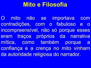 Mito e Filosofia 
O mito não se importava com 
contradições, com o fabuloso e o 
incompreensível, não só porque esses 
eram traços próprios da narrativa 
mítica, como também porque a 
confiança e a crença no mito vinham 
da autoridade religiosa do narrador. 
 