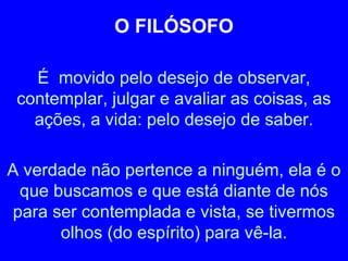 O FILÓSOFO 
É movido pelo desejo de observar, 
contemplar, julgar e avaliar as coisas, as 
ações, a vida: pelo desejo de saber. 
A verdade não pertence a ninguém, ela é o 
que buscamos e que está diante de nós 
para ser contemplada e vista, se tivermos 
olhos (do espírito) para vê-la. 
 