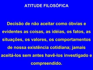 ATITUDE FILOSÓFICA 
Decisão de não aceitar como óbvias e 
evidentes as coisas, as idéias, os fatos, as 
situações, os valores, os comportamentos 
de nossa existência cotidiana; jamais 
aceitá-los sem antes havê-los investigado e 
compreendido. 
 