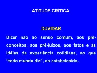 ATITUDE CRÍTICA 
DUVIDAR 
Dizer não ao senso comum, aos pré-conceitos, 
aos pré-juízos, aos fatos e às 
idéias da experiência cotidiana, ao que 
“todo mundo diz”, ao estabelecido. 
 