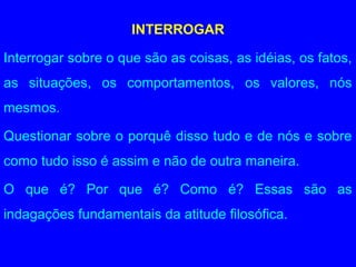 INTERROGAR 
Interrogar sobre o que são as coisas, as idéias, os fatos, 
as situações, os comportamentos, os valores, nós 
mesmos. 
Questionar sobre o porquê disso tudo e de nós e sobre 
como tudo isso é assim e não de outra maneira. 
O que é? Por que é? Como é? Essas são as 
indagações fundamentais da atitude filosófica. 
 