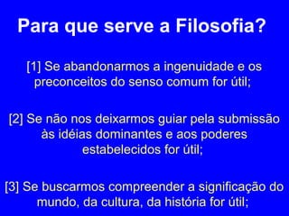 Para que serve a Filosofia? 
[1] Se abandonarmos a ingenuidade e os 
preconceitos do senso comum for útil; 
[2] Se não nos deixarmos guiar pela submissão 
às idéias dominantes e aos poderes 
estabelecidos for útil; 
[3] Se buscarmos compreender a significação do 
mundo, da cultura, da história for útil; 
 