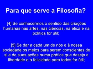 Para que serve a Filosofia? 
[4] Se conhecermos o sentido das criações 
humanas nas artes, nas ciências, na ética e na 
política for útil; 
[5] Se dar a cada um de nós e à nossa 
sociedade os meios para serem conscientes de 
si e de suas ações numa prática que deseja a 
liberdade e a felicidade para todos for útil; 
 