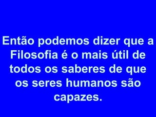 Então podemos dizer que a 
Filosofia é o mais útil de 
todos os saberes de que 
os seres humanos são 
capazes. 
 