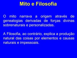 Mito e Filosofia 
O mito narrava a origem através de 
genealogias derivadas de forças divinas 
sobrenaturais e personalizadas. 
A Filosofia, ao contrário, explica a produção 
natural das coisas por elementos e causas 
naturais e impessoais. 
 