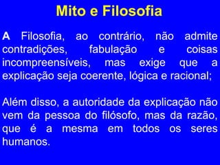 Mito e Filosofia 
A Filosofia, ao contrário, não admite 
contradições, fabulação e coisas 
incompreensíveis, mas exige que a 
explicação seja coerente, lógica e racional; 
Além disso, a autoridade da explicação não 
vem da pessoa do filósofo, mas da razão, 
que é a mesma em todos os seres 
humanos. 
 