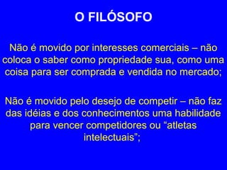 O FILÓSOFO 
Não é movido por interesses comerciais – não 
coloca o saber como propriedade sua, como uma 
coisa para ser comprada e vendida no mercado; 
Não é movido pelo desejo de competir – não faz 
das idéias e dos conhecimentos uma habilidade 
para vencer competidores ou “atletas 
intelectuais”; 
 