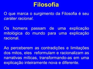 Filosofia 
O que marca o surgimento da Filosofia é seu 
caráter racional. 
Os homens passam de uma explicação 
mitológica do mundo para uma explicação 
racional. 
Ao perceberem as contradições e limitações 
dos mitos, eles reformulam e racionalizam as 
narrativas míticas, transformando-as em uma 
explicação inteiramente nova e diferente. 
 