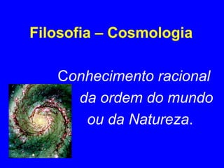 Filosofia – Cosmologia 
Conhecimento racional 
da ordem do mundo 
ou da Natureza. 
 