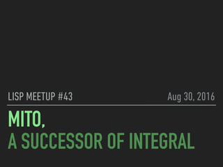 MITO,
A SUCCESSOR OF INTEGRAL
LISP MEETUP #43 Aug 30, 2016
 