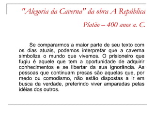 "Alegoria da Caverna" da obra A República
                         Platão – 400 anos a. C.

     Se compararmos a maior parte de seu texto com
os dias atuais, podemos interpretar que a caverna
simboliza o mundo que vivemos. O prisioneiro que
fugiu é aquele que tem a oportunidade de adquirir
conhecimentos e se libertar da sua ignorância. As
pessoas que continuam presas são aquelas que, por
medo ou comodismo, não estão dispostas a ir em
busca da verdade, preferindo viver amparadas pelas
idéias dos outros.
 
