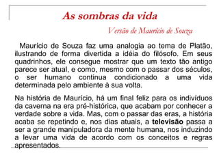 As sombras da vida
                            Versão de Maurício de Souza
  Maurício de Souza faz uma analogia ao tema de Platão,
ilustrando de forma divertida a idéia do filósofo. Em seus
quadrinhos, ele consegue mostrar que um texto tão antigo
parece ser atual, e como, mesmo com o passar dos séculos,
o ser humano continua condicionado a uma vida
determinada pelo ambiente à sua volta.
Na história de Maurício, há um final feliz para os indivíduos
da caverna na era pré-histórica, que acabam por conhecer a
verdade sobre a vida. Mas, com o passar das eras, a história
acaba se repetindo e, nos dias atuais, a televisão passa a
ser a grande manipuladora da mente humana, nos induzindo
a levar uma vida de acordo com os conceitos e regras
apresentados.
 