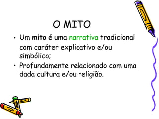 O MITO Um  mito  é uma  narrativa  tradicional com caráter explicativo e/ou simbólico; Profundamente relacionado com uma dada cultura e/ou religião.  