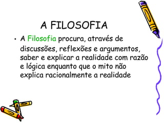 A FILOSOFIA A  Filosofia  procura, através de discussões, reflexões e argumentos, saber e explicar a realidade com razão e lógica enquanto que o mito não explica racionalmente a realidade  
