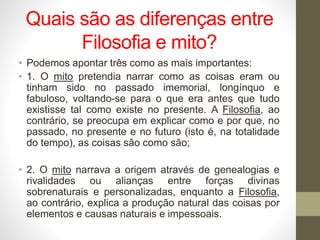 Quais são as diferenças entre
Filosofia e mito?
• Podemos apontar três como as mais importantes:
• 1. O mito pretendia narrar como as coisas eram ou
tinham sido no passado imemorial, longínquo e
fabuloso, voltando-se para o que era antes que tudo
existisse tal como existe no presente. A Filosofia, ao
contrário, se preocupa em explicar como e por que, no
passado, no presente e no futuro (isto é, na totalidade
do tempo), as coisas são como são;
• 2. O mito narrava a origem através de genealogias e
rivalidades ou alianças entre forças divinas
sobrenaturais e personalizadas, enquanto a Filosofia,
ao contrário, explica a produção natural das coisas por
elementos e causas naturais e impessoais.
 