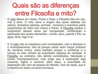 Quais são as diferenças
entre Filosofia e mito?
• O mito falava em Urano, Ponto e Gaia; a Filosofia fala em céu,
mar e terra. O mito narra a origem dos seres celestes (os
astros), terrestres (plantas, animais, homens) e marinhos pelos
casamentos de Gaia com Urano e Ponto. A Filosofia explica o
surgimento desses seres por composição, combinação e
separação dos quatro elementos - úmido, seco, quente e frio, ou
água, terra, fogo e ar.
• 3. O mito não se importava com contradições, com o fabuloso e
o incompreensível, não só porque esses eram traços próprios
da narrativa mítica, como também porque a confiança e a
crença no mito vinham da autoridade religiosa do narrador. A
Filosofia, ao contrário, não admite contradições, fabulação e
coisas incompreensíveis, mas exige que a explicação seja
coerente, lógica e racional; além disso, a autoridade da
explicação não vem da pessoa do filósofo, mas da razão, que é
a mesma em todos os seres humanos.
 