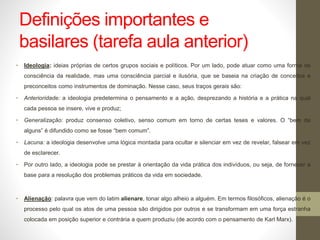Definições importantes e
basilares (tarefa aula anterior)
• Ideologia: ideias próprias de certos grupos sociais e políticos. Por um lado, pode atuar como uma forma de
consciência da realidade, mas uma consciência parcial e ilusória, que se baseia na criação de conceitos e
preconceitos como instrumentos de dominação. Nesse caso, seus traços gerais são:
• Anterioridade: a ideologia predetermina o pensamento e a ação, desprezando a história e a prática na qual
cada pessoa se insere, vive e produz;
• Generalização: produz consenso coletivo, senso comum em torno de certas teses e valores. O “bem de
alguns” é difundido como se fosse “bem comum”.
• Lacuna: a ideologia desenvolve uma lógica montada para ocultar e silenciar em vez de revelar, falsear em vez
de esclarecer.
• Por outro lado, a ideologia pode se prestar à orientação da vida prática dos indivíduos, ou seja, de fornecer a
base para a resolução dos problemas práticos da vida em sociedade.
• Alienação: palavra que vem do latim alienare, tonar algo alheio a alguém. Em termos filosóficos, alienação é o
processo pelo qual os atos de uma pessoa são dirigidos por outros e se transformam em uma força estranha
colocada em posição superior e contrária a quem produziu (de acordo com o pensamento de Karl Marx).
 