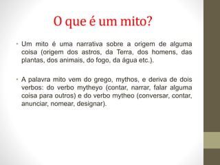 O que é um mito?
• Um mito é uma narrativa sobre a origem de alguma
coisa (origem dos astros, da Terra, dos homens, das
plantas, dos animais, do fogo, da água etc.).
• A palavra mito vem do grego, mythos, e deriva de dois
verbos: do verbo mytheyo (contar, narrar, falar alguma
coisa para outros) e do verbo mytheo (conversar, contar,
anunciar, nomear, designar).
 