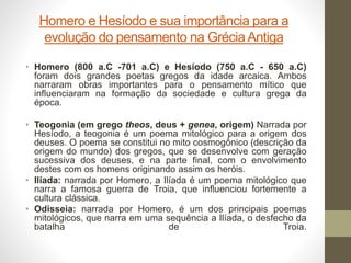 Homero e Hesíodo e sua importância para a
evolução do pensamento na GréciaAntiga
• Homero (800 a.C -701 a.C) e Hesíodo (750 a.C - 650 a.C)
foram dois grandes poetas gregos da idade arcaica. Ambos
narraram obras importantes para o pensamento mítico que
influenciaram na formação da sociedade e cultura grega da
época.
• Teogonia (em grego theos, deus + genea, origem) Narrada por
Hesíodo, a teogonia é um poema mitológico para a origem dos
deuses. O poema se constitui no mito cosmogônico (descrição da
origem do mundo) dos gregos, que se desenvolve com geração
sucessiva dos deuses, e na parte final, com o envolvimento
destes com os homens originando assim os heróis.
• Ilíada: narrada por Homero, a Ilíada é um poema mitológico que
narra a famosa guerra de Troia, que influenciou fortemente a
cultura clássica.
• Odisseia: narrada por Homero, é um dos principais poemas
mitológicos, que narra em uma sequência a Ilíada, o desfecho da
batalha de Troia.
 