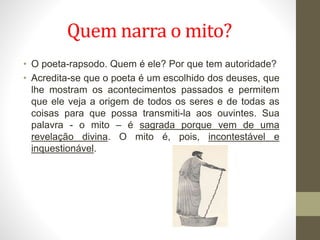 Quem narra o mito?
• O poeta-rapsodo. Quem é ele? Por que tem autoridade?
• Acredita-se que o poeta é um escolhido dos deuses, que
lhe mostram os acontecimentos passados e permitem
que ele veja a origem de todos os seres e de todas as
coisas para que possa transmiti-la aos ouvintes. Sua
palavra - o mito – é sagrada porque vem de uma
revelação divina. O mito é, pois, incontestável e
inquestionável.
 