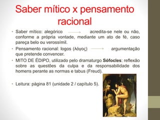 Saber mítico x pensamento
racional
• Saber mítico: alegórico acredita-se nele ou não,
conforme a própria vontade, mediante um ato de fé, caso
pareça belo ou verossímil.
• Pensamento racional: logos (λόγος) argumentação
que pretende convencer.
• MITO DE ÉDIPO, utilizado pelo dramaturgo Sófocles: reflexão
sobre as questões da culpa e da responsabilidade dos
homens perante as normas e tabus (Freud).
• Leitura: página 81 (unidade 2 / capítulo 5).
 