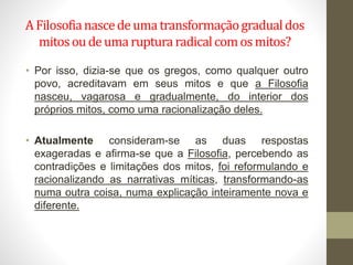 A Filosofianascedeumatransformaçãogradualdos
mitosou deumarupturaradicalcomosmitos?
• Por isso, dizia-se que os gregos, como qualquer outro
povo, acreditavam em seus mitos e que a Filosofia
nasceu, vagarosa e gradualmente, do interior dos
próprios mitos, como uma racionalização deles.
• Atualmente consideram-se as duas respostas
exageradas e afirma-se que a Filosofia, percebendo as
contradições e limitações dos mitos, foi reformulando e
racionalizando as narrativas míticas, transformando-as
numa outra coisa, numa explicação inteiramente nova e
diferente.
 